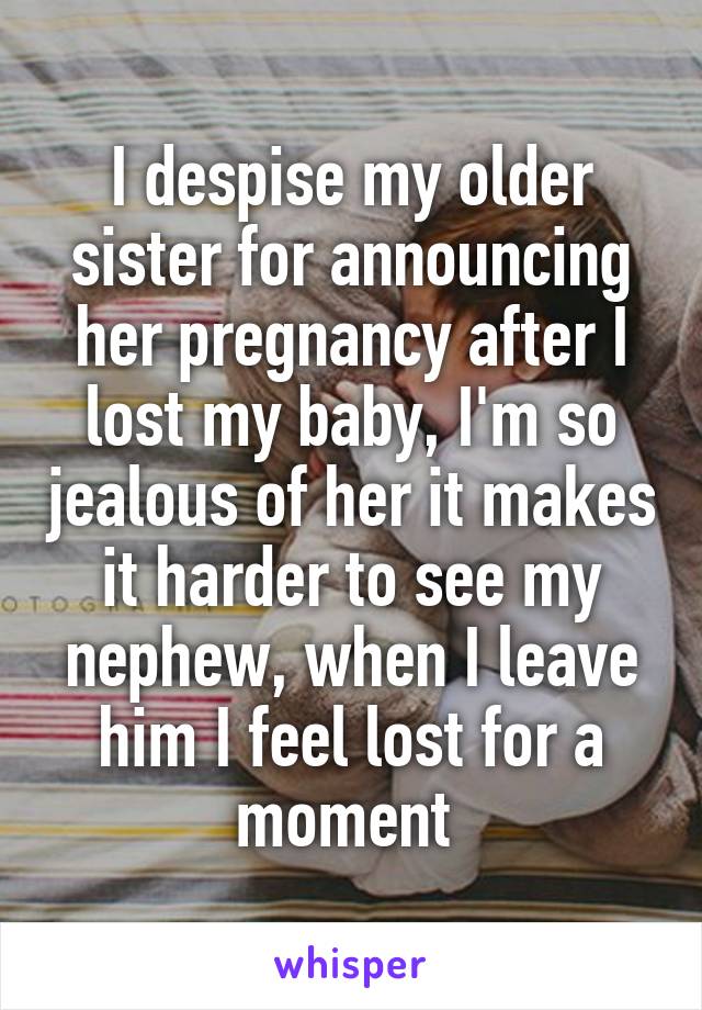 I despise my older sister for announcing her pregnancy after I lost my baby, I'm so jealous of her it makes it harder to see my nephew, when I leave him I feel lost for a moment 