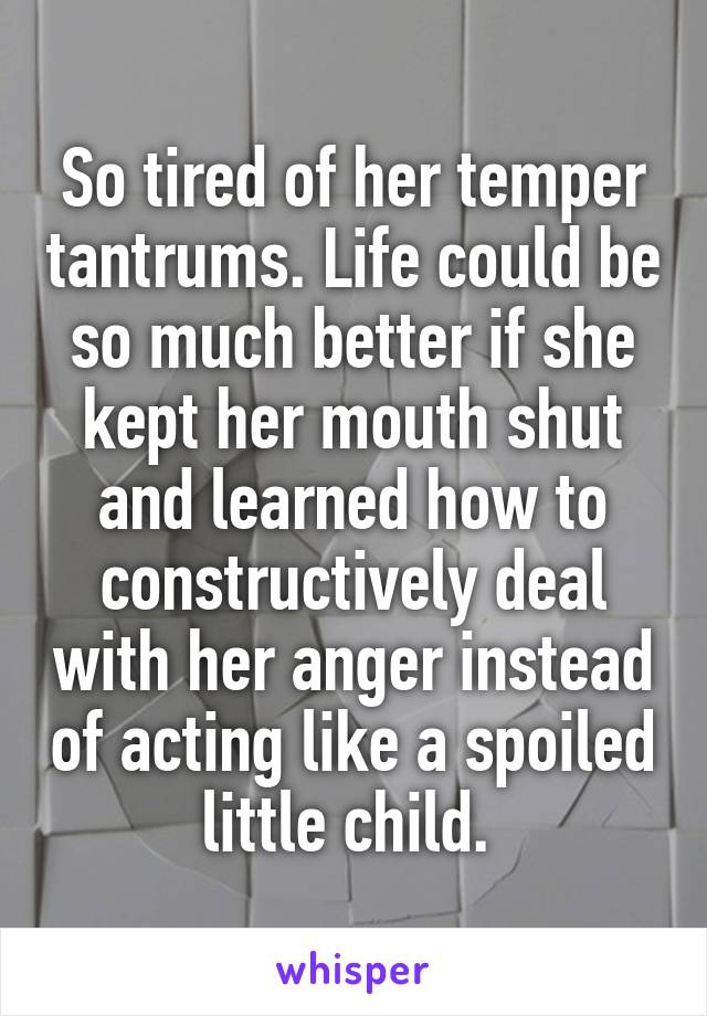 So tired of her temper tantrums. Life could be so much better if she kept her mouth shut and learned how to constructively deal with her anger instead of acting like a spoiled little child. 