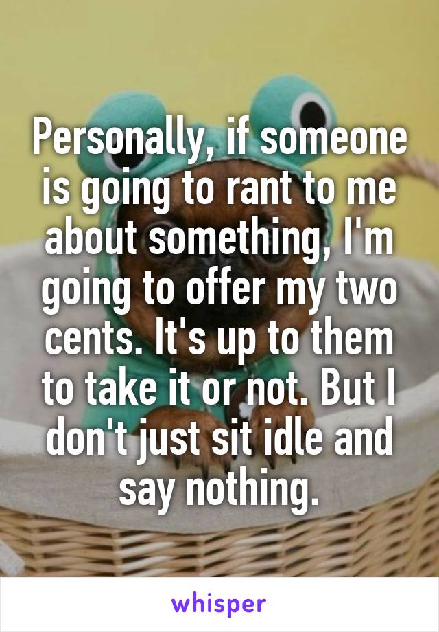 Personally, if someone is going to rant to me about something, I'm going to offer my two cents. It's up to them to take it or not. But I don't just sit idle and say nothing.