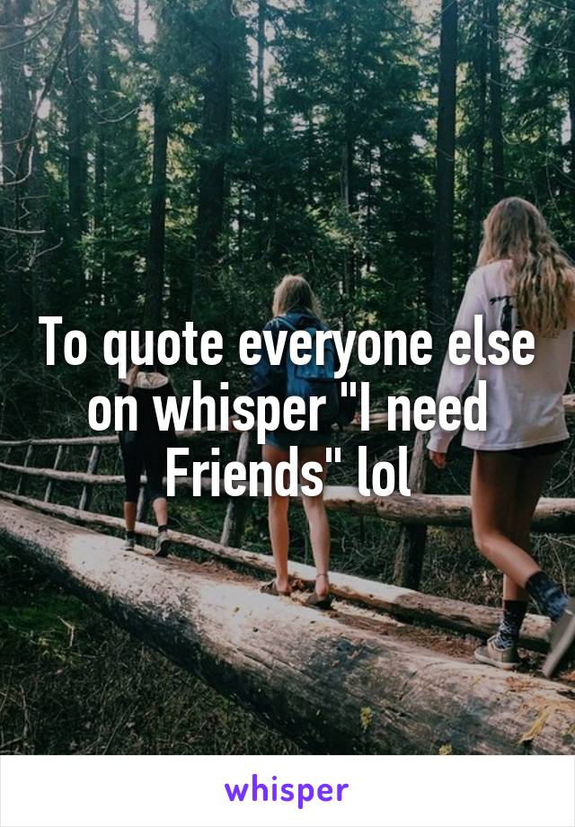 To quote everyone else on whisper "I need Friends" lol