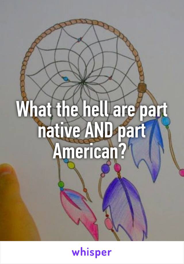 What the hell are part native AND part American? 