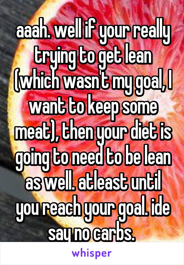 aaah. well if your really trying to get lean (which wasn't my goal, I want to keep some meat), then your diet is going to need to be lean as well. atleast until you reach your goal. ide say no carbs. 