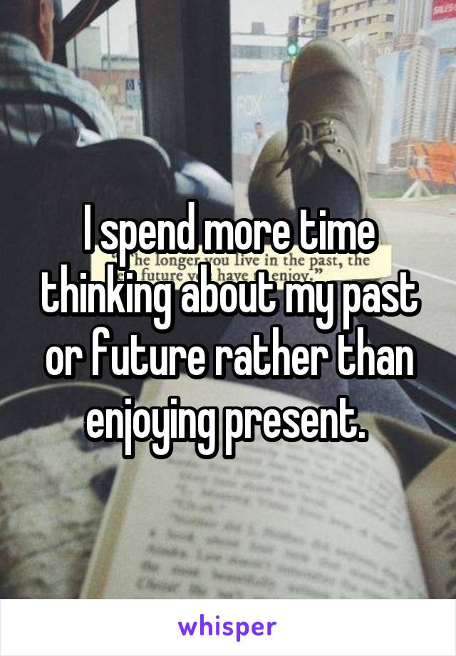 I spend more time thinking about my past or future rather than enjoying present. 