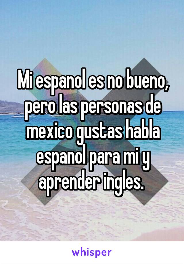 Mi espanol es no bueno, pero las personas de mexico gustas habla espanol para mi y aprender ingles. 