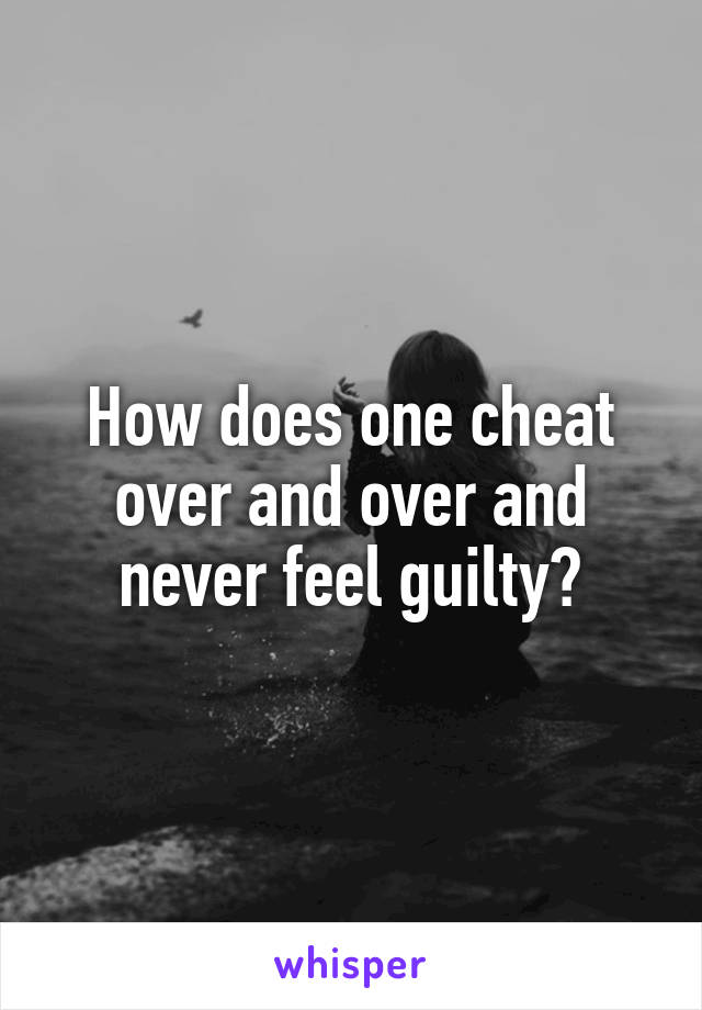 How does one cheat over and over and never feel guilty?