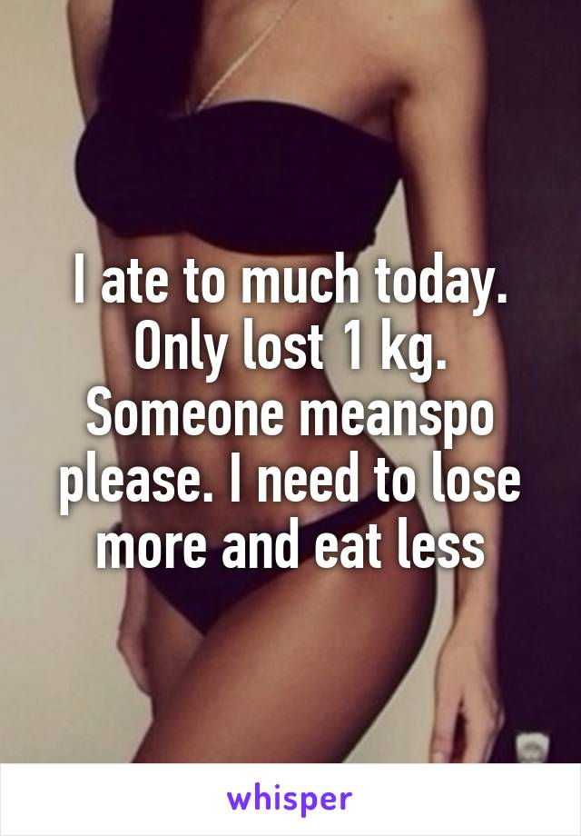 I ate to much today. Only lost 1 kg. Someone meanspo please. I need to lose more and eat less