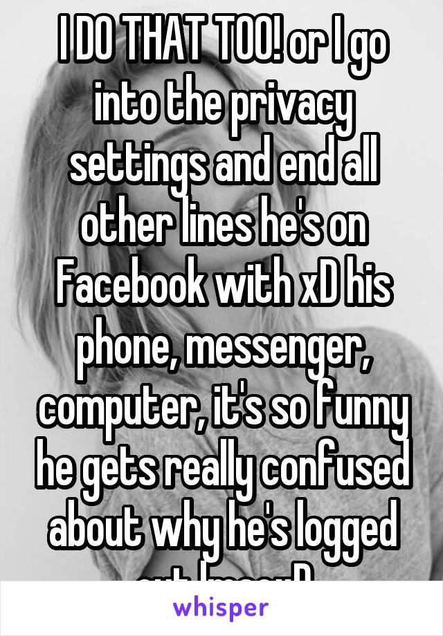 I DO THAT TOO! or I go into the privacy settings and end all other lines he's on Facebook with xD his phone, messenger, computer, it's so funny he gets really confused about why he's logged out lmaoxD