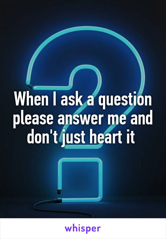 When I ask a question please answer me and don't just heart it 