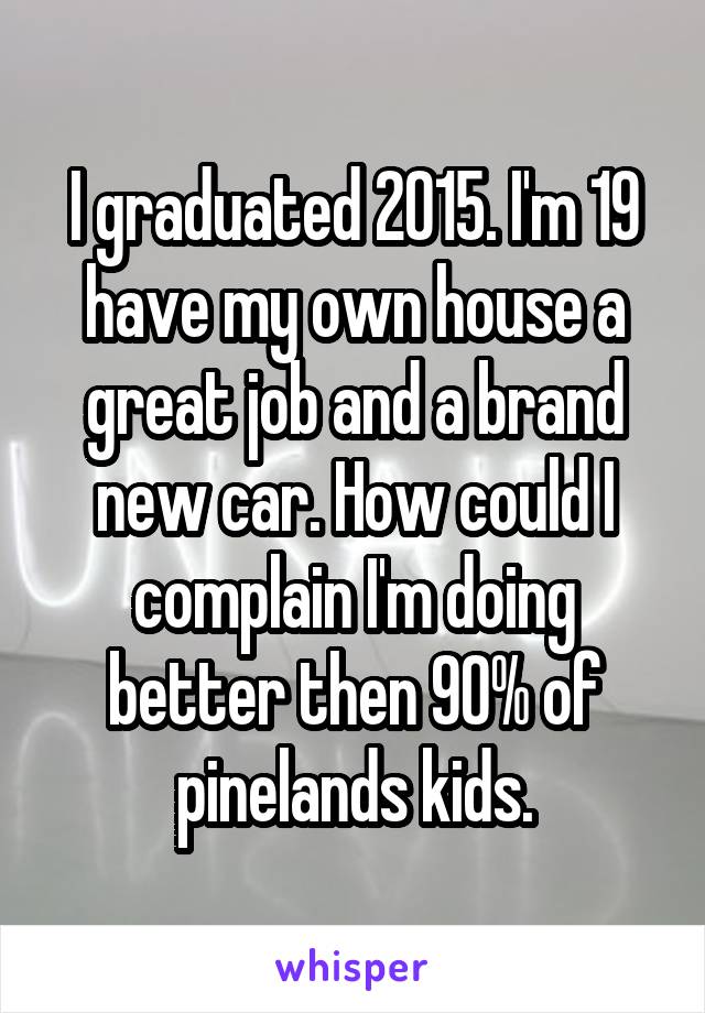 I graduated 2015. I'm 19 have my own house a great job and a brand new car. How could I complain I'm doing better then 90% of pinelands kids.