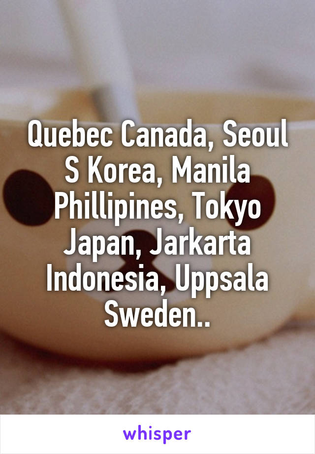 Quebec Canada, Seoul S Korea, Manila Phillipines, Tokyo Japan, Jarkarta Indonesia, Uppsala Sweden..