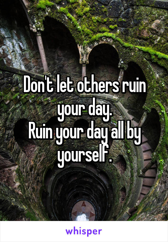 Don't let others ruin your day.
Ruin your day all by yourself.