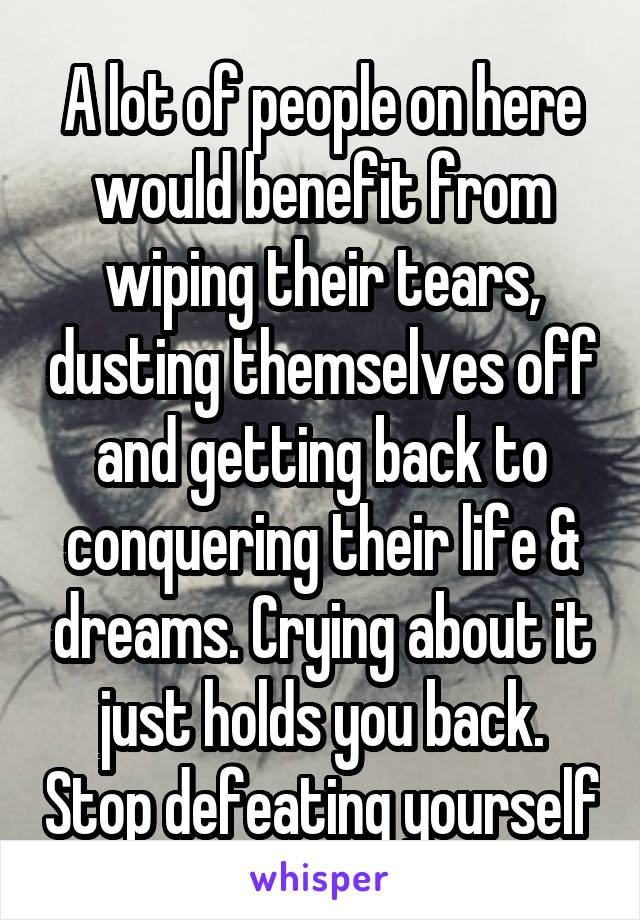 A lot of people on here would benefit from wiping their tears, dusting themselves off and getting back to conquering their life & dreams. Crying about it just holds you back. Stop defeating yourself