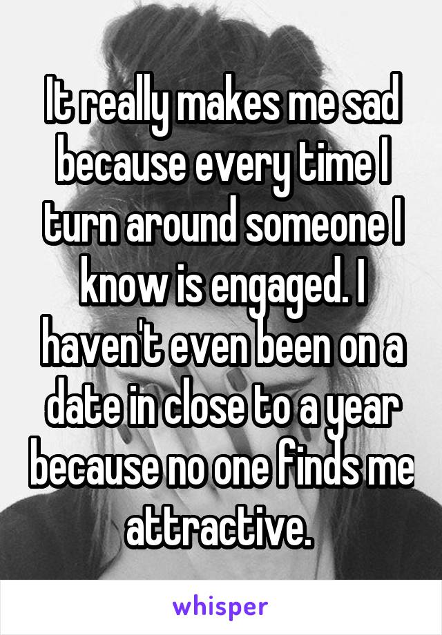 It really makes me sad because every time I turn around someone I know is engaged. I haven't even been on a date in close to a year because no one finds me attractive. 