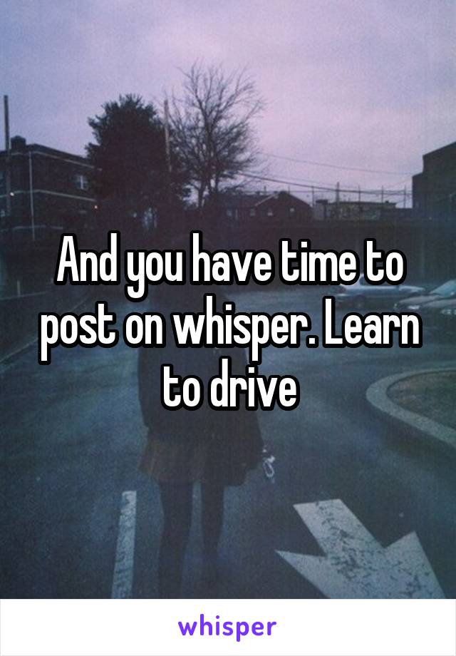 And you have time to post on whisper. Learn to drive