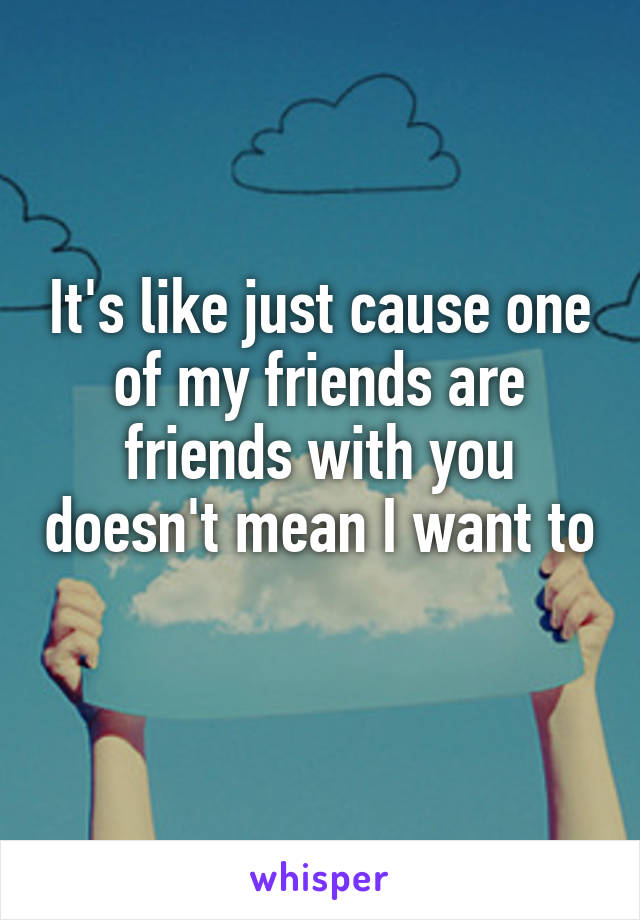 It's like just cause one of my friends are friends with you doesn't mean I want to 