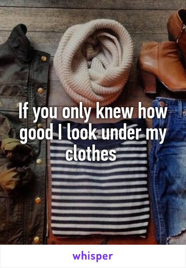 If you only knew how good I look under my clothes 