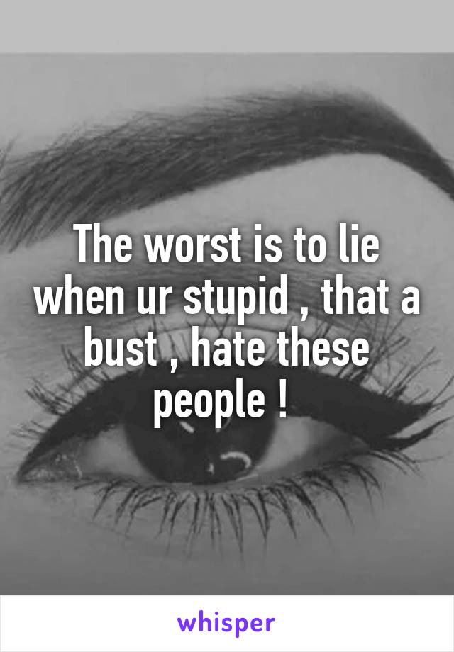 The worst is to lie when ur stupid , that a bust , hate these people ! 