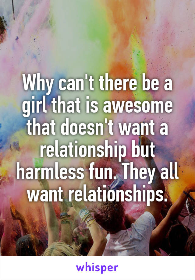 Why can't there be a girl that is awesome that doesn't want a relationship but harmless fun. They all want relationships.