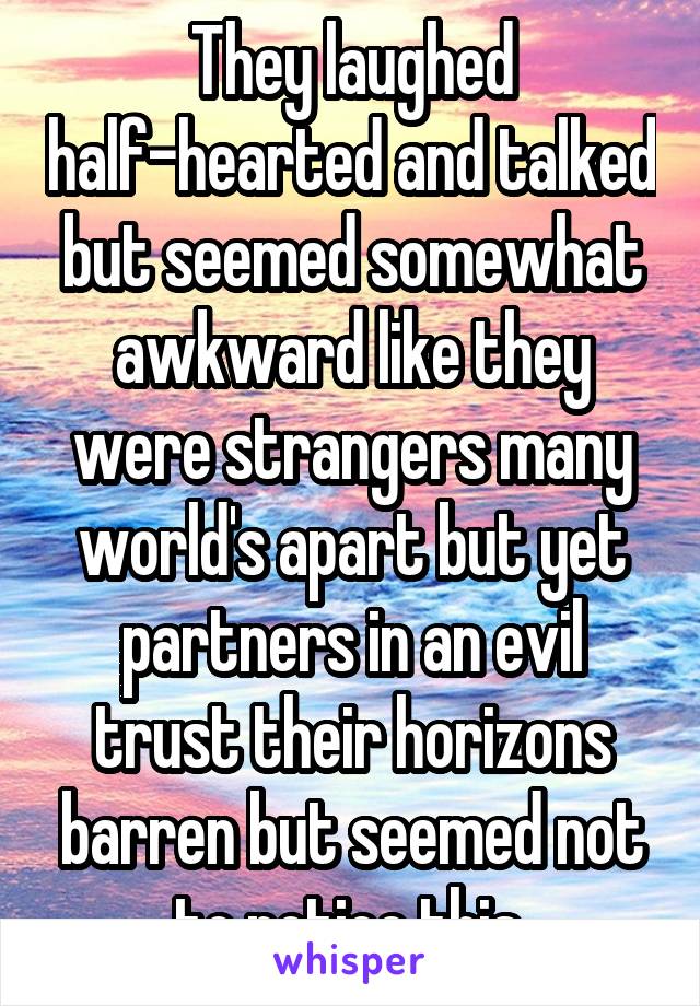 They laughed half-hearted and talked but seemed somewhat awkward like they were strangers many world's apart but yet partners in an evil trust their horizons barren but seemed not to notice this.