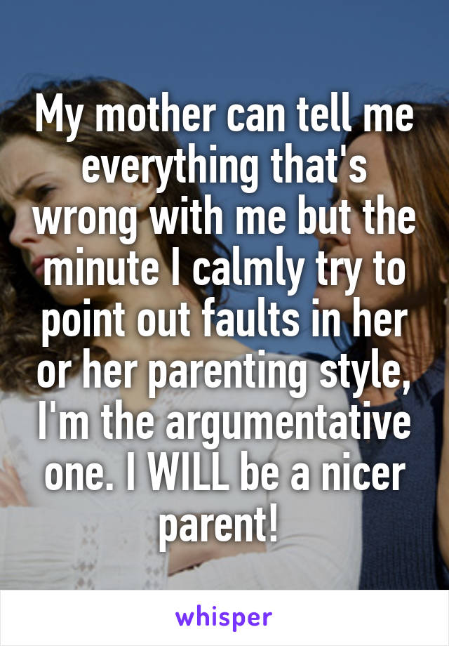 My mother can tell me everything that's wrong with me but the minute I calmly try to point out faults in her or her parenting style, I'm the argumentative one. I WILL be a nicer parent! 