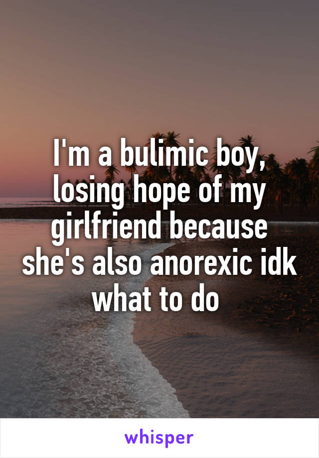 I'm a bulimic boy, losing hope of my girlfriend because she's also anorexic idk what to do 