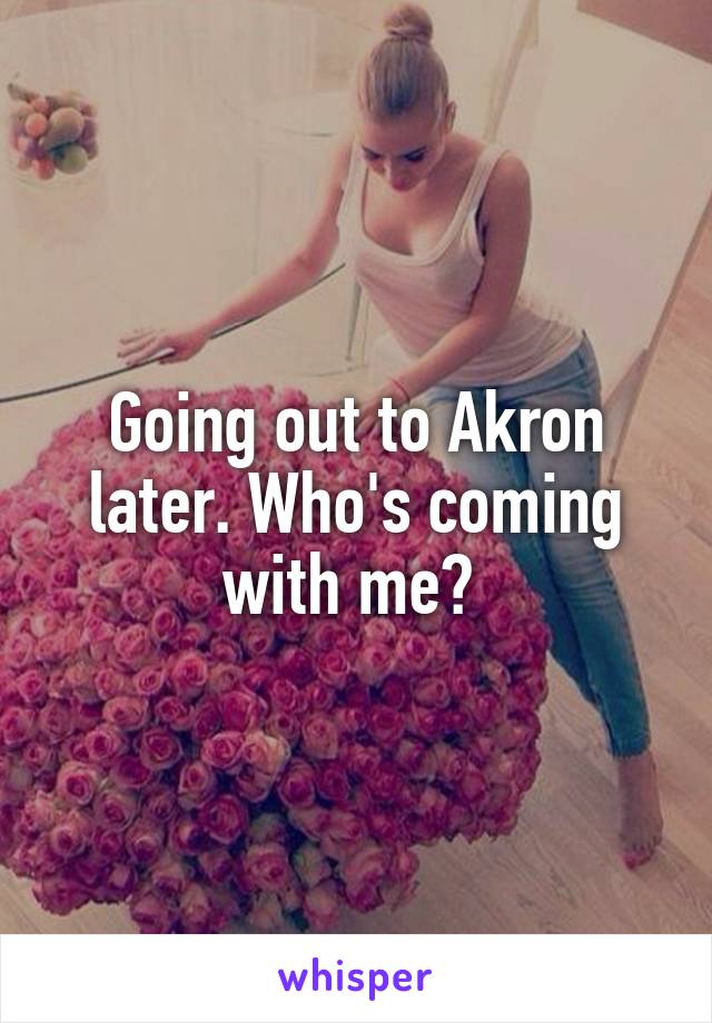 Going out to Akron later. Who's coming with me? 