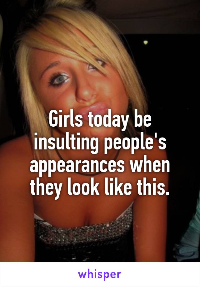 
Girls today be insulting people's appearances when they look like this.