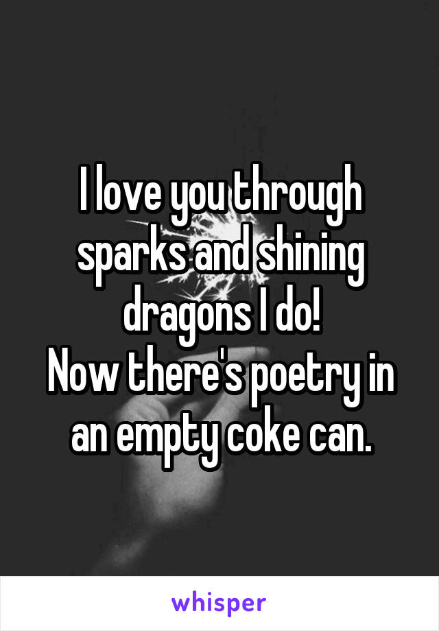 I love you through sparks and shining dragons I do!
Now there's poetry in an empty coke can.