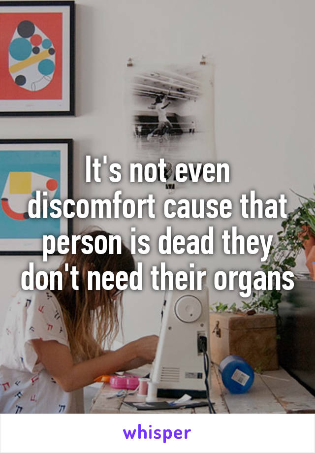 It's not even discomfort cause that person is dead they don't need their organs