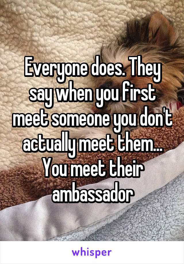 Everyone does. They say when you first meet someone you don't actually meet them... You meet their ambassador