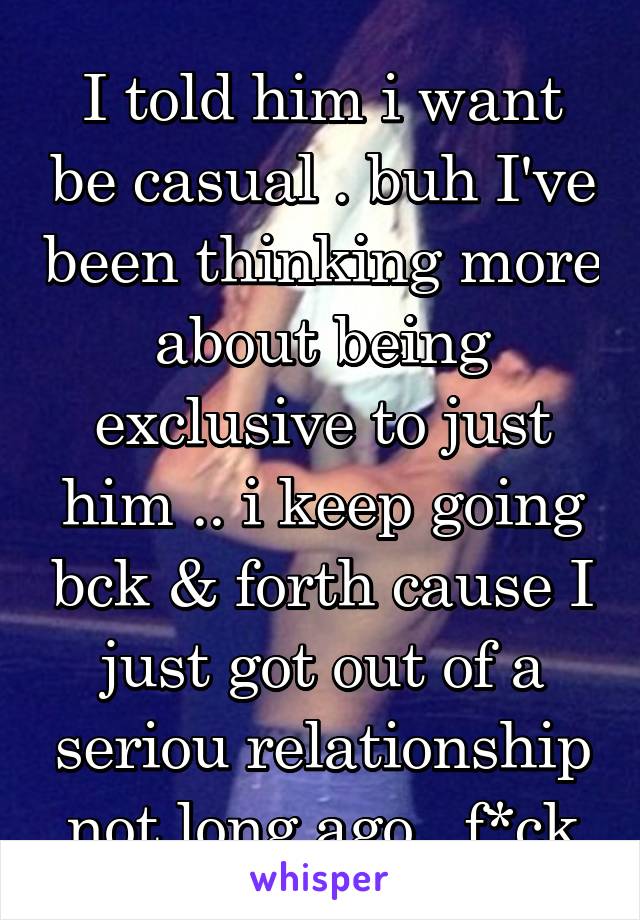 I told him i want be casual . buh I've been thinking more about being exclusive to just him .. i keep going bck & forth cause I just got out of a seriou relationship not long ago . f*ck