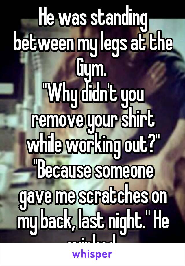 He was standing between my legs at the Gym. 
"Why didn't you remove your shirt while working out?"
"Because someone gave me scratches on my back, last night." He winked.