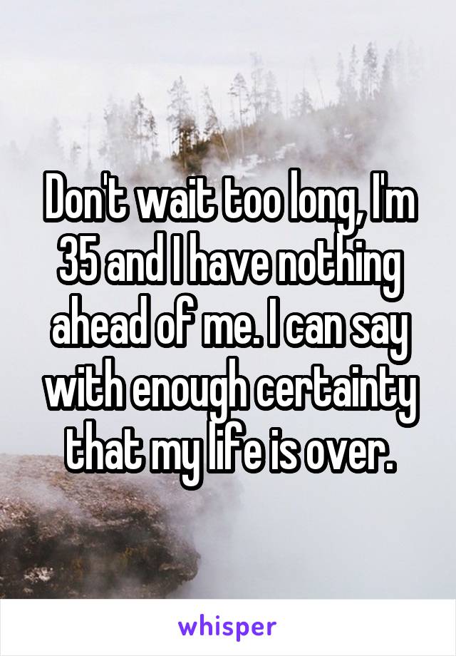 Don't wait too long, I'm 35 and I have nothing ahead of me. I can say with enough certainty that my life is over.