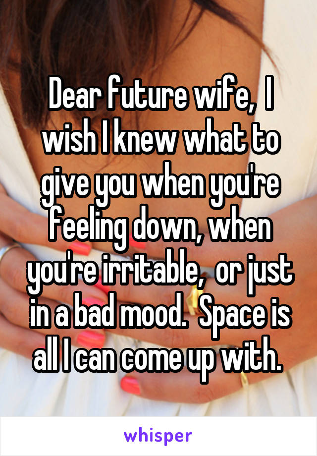 Dear future wife,  I wish I knew what to give you when you're feeling down, when you're irritable,  or just in a bad mood.  Space is all I can come up with. 