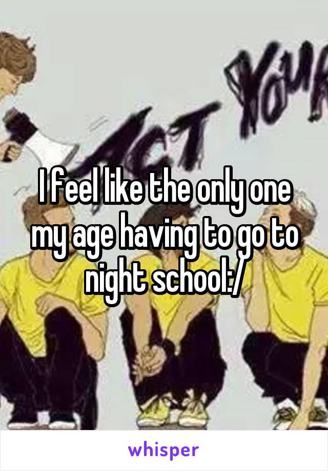 I feel like the only one my age having to go to night school:/