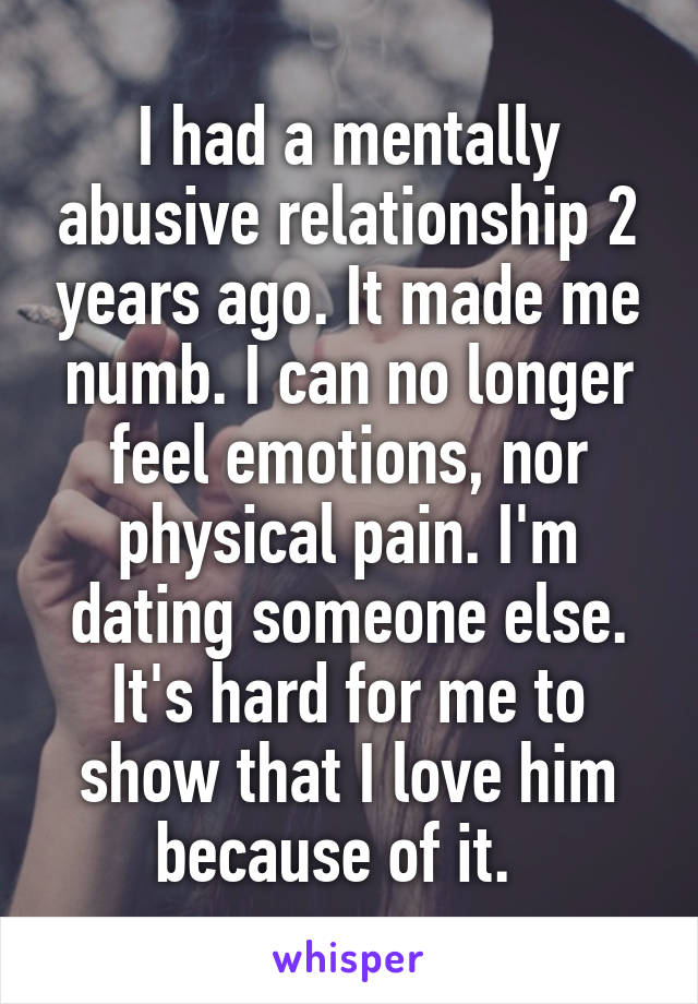 I had a mentally abusive relationship 2 years ago. It made me numb. I can no longer feel emotions, nor physical pain. I'm dating someone else. It's hard for me to show that I love him because of it.  