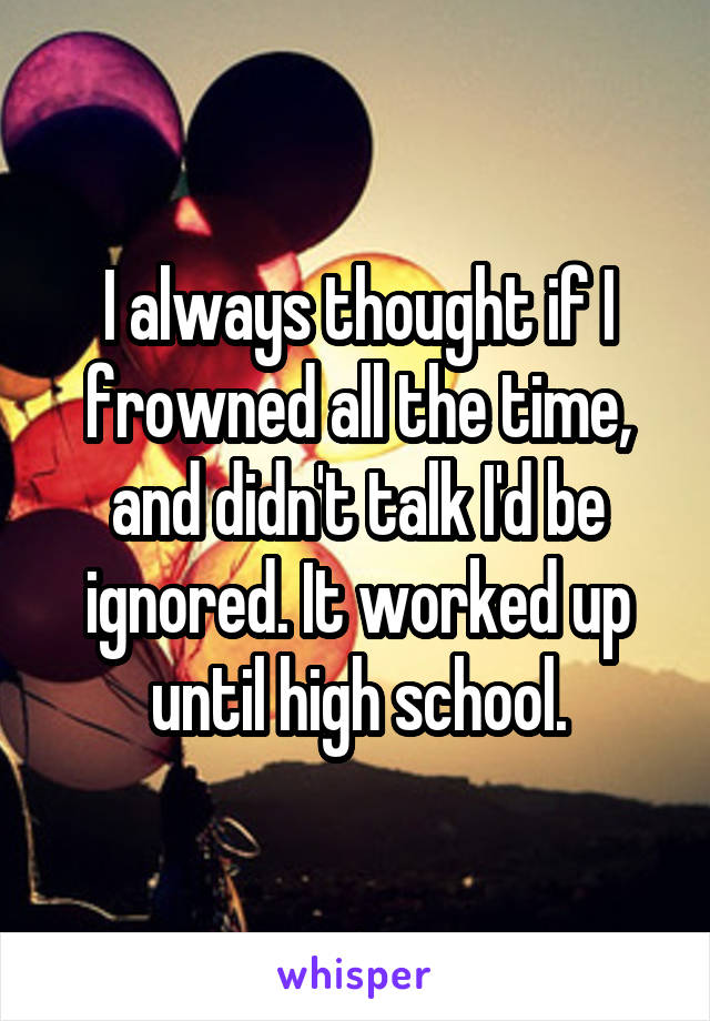 I always thought if I frowned all the time, and didn't talk I'd be ignored. It worked up until high school.