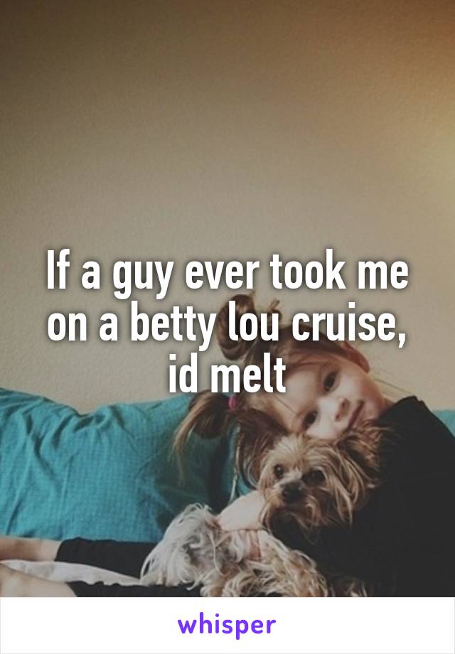 If a guy ever took me on a betty lou cruise, id melt