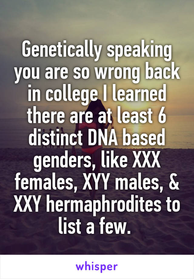 Genetically speaking you are so wrong back in college I learned there are at least 6 distinct DNA based genders, like XXX females, XYY males, & XXY hermaphrodites to list a few. 