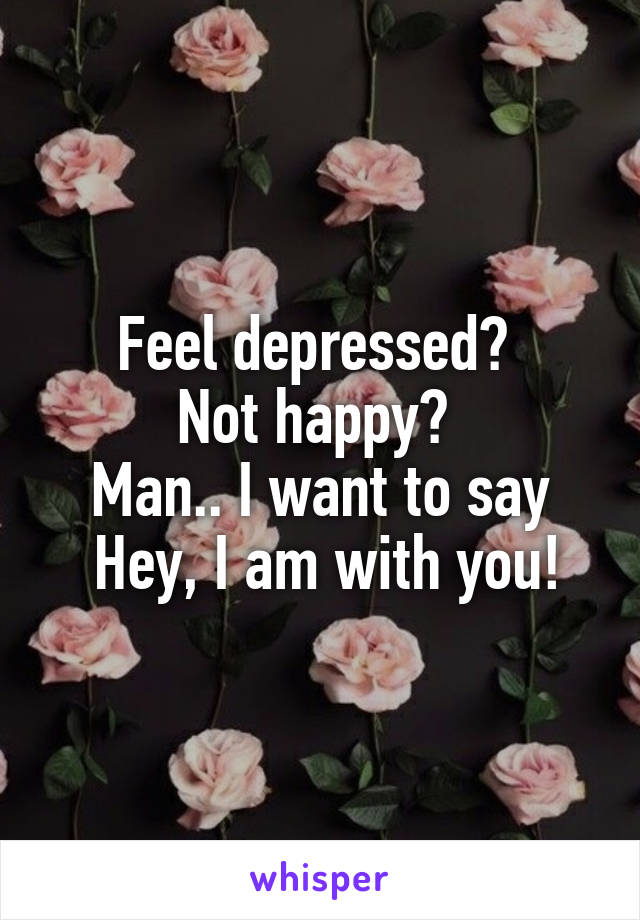 Feel depressed? 
Not happy? 
Man.. I want to say
 Hey, I am with you!