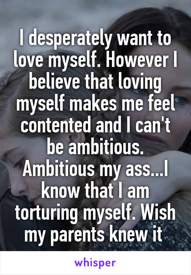 I desperately want to love myself. However I believe that loving myself makes me feel contented and I can't be ambitious. Ambitious my ass...I know that I am torturing myself. Wish my parents knew it 