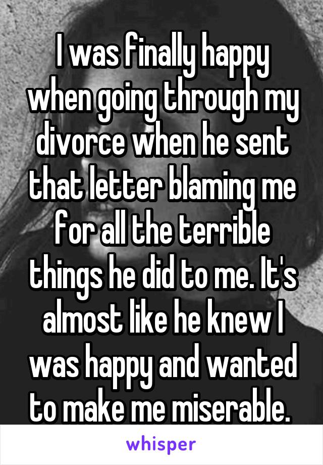 I was finally happy when going through my divorce when he sent that letter blaming me for all the terrible things he did to me. It's almost like he knew I was happy and wanted to make me miserable. 