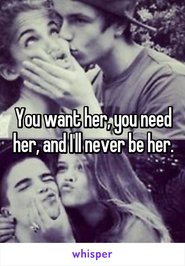 You want her, you need her, and I'll never be her.