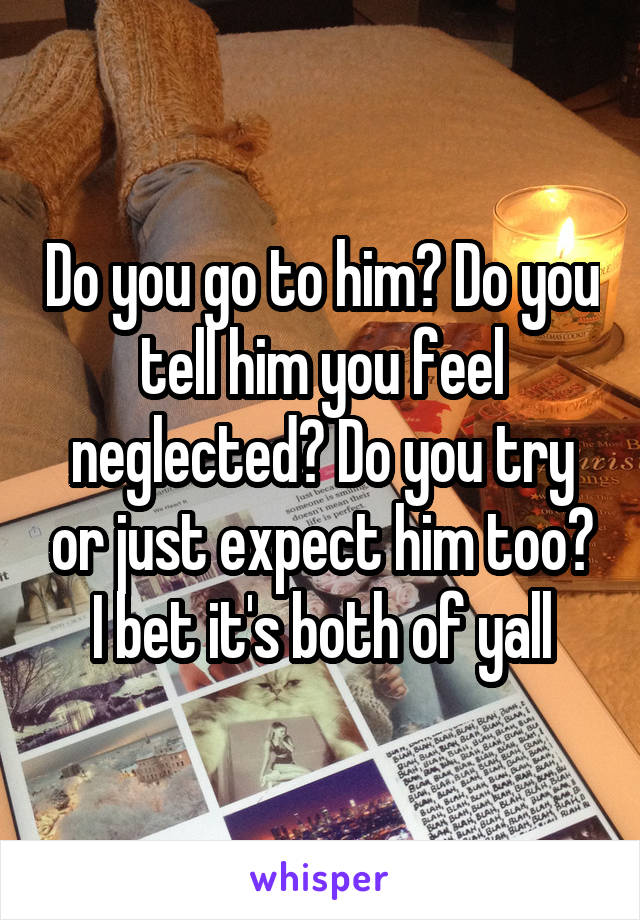 Do you go to him? Do you tell him you feel neglected? Do you try or just expect him too? I bet it's both of yall