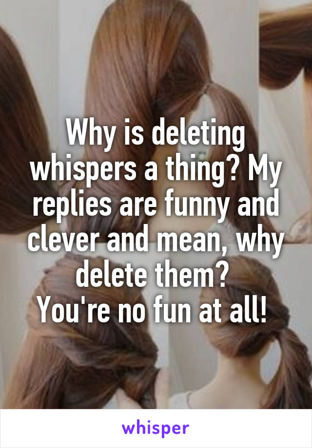 Why is deleting whispers a thing? My replies are funny and clever and mean, why delete them? 
You're no fun at all! 