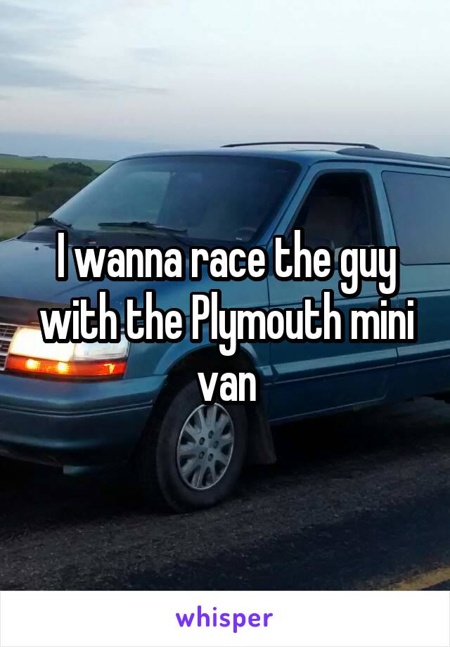 I wanna race the guy with the Plymouth mini van