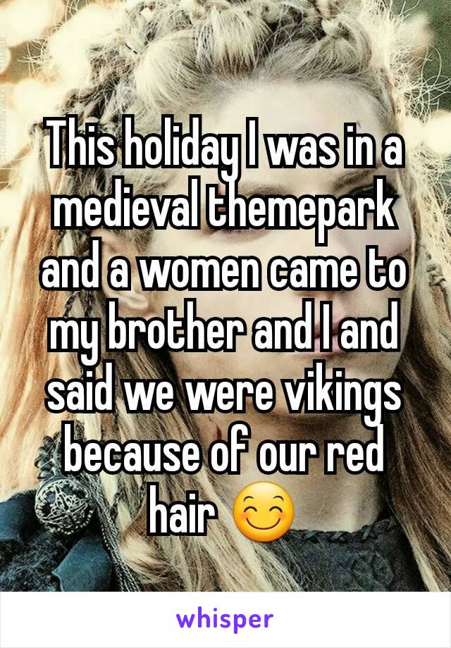 This holiday I was in a medieval themepark and a women came to my brother and I and said we were vikings because of our red hair 😊