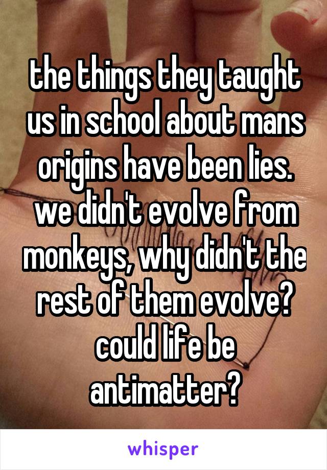 the things they taught us in school about mans origins have been lies. we didn't evolve from monkeys, why didn't the rest of them evolve? could life be antimatter?