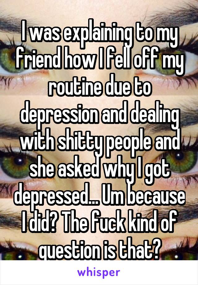 I was explaining to my friend how I fell off my routine due to depression and dealing with shitty people and she asked why I got depressed... Um because I did? The fuck kind of question is that?