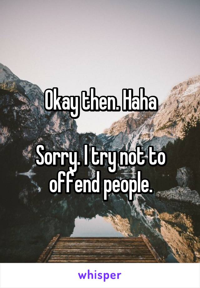 Okay then. Haha

Sorry. I try not to offend people.